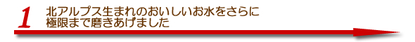 北アルプス生まれのおいしいお水をさらに極限までみがきあげました。