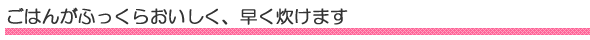 ごはんがふっくらおいしく、早く炊けます。